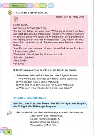 Jsjg®W
MODUL 6
1. A. Lies den Brief von Erika vor.
Berlin, den 15. März 2016
Lieber Taras,
wie geht es dir? Mir geht’s gut.
Vor kurzem haben wir eine neue Wohnung in einem Hochhaus
gemietet. Das ist eine große, helle, moderne Vierzimmerwohnung
im zweiten Stock. Wir haben ein Wohnzimmer, ein Schlafzimmer,
ein Arbeitszimmer und ein Kinderzimmer. Dazu haben wir noch
einen Flur, eine Küche, ein Badezimmer, eine Toilette und einen
Balkon.
Vom Fenster aus kann man einen schönen Park sehen. Dort kann
ich spazieren gehen.
Wie ist dein Haus? Welche Zimmer hast du?
Schreibe bitte bald.
Viele Grüße
von Erika
B. Stell Fragen zum Text. Beantwortet sie dann in der Gruppe.
2*. Schreib den Brief an Erika. Beachte dabei folgende Punkte:
1) Wo wohnst du? Wo liegt dein Haus / deine Wohnung?
2) Wie ist dein Haus / deine Wohnung?
3) Was gibt es in deinem Haus / in deiner Wohnung?
4) Was kann man von deinem Fenster aus sehen?
STUNDE 4. IM MÖBELHAUS
das Bett, das Sofa, der Sessel, das Bücherregal, der Teppich,
der Spiegel, die Stehlampe, bequem
1. Lies das Gedicht vor. Beachte die Aussprache und die Intonation.
Jeder kennt dies' Möbelhaus,
es liegt Humboldtstraße, 4.
Kunden treten ein, hinaus.
Viele Möbel gibt es hier.
 