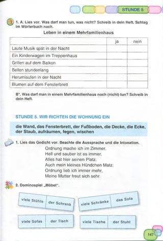 STUNDE 5
. ... — —
1. A. Lies vor. Was darf man tun, was nicht? Schreib in dein Heft. Schlag
im Wörterbuch nach.
Leben in einem Mehrfamilienhaus
ja nein
Laute Musik spät in der Nacht
Ein Kinderwagen im Treppenhaus
Grillen auf dem Balkon
Bellen stundenlang
Herumlaufen in der Nacht
Blumen auf dem Fensterbrett
B*. Was darf man in einem Mehrfamilienhaus noch (nicht) tun? Schreib in
dein Heft.
STUNDE 5. WIR RICHTEN DIE WOHNUNG EIN
die Wand, das Fensterbrett, der Fußboden, die Decke, die Ecke,
der Staub, aufräumen, fegen, wischen
1. Lies das Gedicht vor. Beachte die Aussprache und die Intonation.
Ordnung mache ich im Zimmer.
Hell und sauber ist es immer.
Alles hat hier seinen Platz.
Auch mein kleines Hündchen Matz.
Ordnung lieb ich immer mehr,
Meine Mutter freut sich sehr.
2. Dominospiel „Möbel“.
V'e,e StUhle I der S ch ran k] viele Schränke
das Sofa
viele Sofas der Tisch viele Tische der Stuhl
 