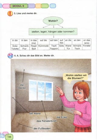 -
MODUL 6
3. Lies und merke dir.
stellen, legen, hängen oder kommen?
in die in den in das
(ins)
auf die auf den auf
das
an die an den an das
(ans)
Ecke
Toilette
Schrank
Flur
Regal
Bad
Kommode Tisch
Teppich
Sofa Wand
Tür
Schrank
Tisch
Fenster
4. A. Schau dir das Bild an. Merke dir.
Wohin stellen wir
die Blumen?“
 