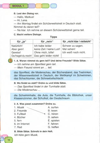 B. Lest den Dialog vor.
— Hallo, Markus!
— Hi, Lena.
— Am Montag findet ein Schülerwettstreit in Deutsch statt.
Nimmst du daran teil?
— Na klar. Ich nehme an diesem Schülerwettstreit gerne teil.
C. Macht weitere Dialoge.
Tipps
für „ja“ für „nein“ für „nicht klar / vielleicht“
Natürlich!
Aber gern!
Gewiss!
Da fragst du noch!
Ich habe leider
keine Zeit / keine Lust!
Ohne mich, bitte!
Das geht leider nicht!
Schwer zu sagen.
Mal sehen!
Ich weiß noch nicht.
1. A. Woran nimmst du gern teil? Und deine Freunde? Bilde Sätze.
— Ich nehme am Sportfest gern teil.
— Mein Freund nimmt an ... teil.
das Sportfest, die Modenschau, der Bücherabend, das Teetrinken,
der Wissenswettstreit in Deutsch, der Wettkampf im Schwimmen,
das Schachturnier, die Schneeballschlacht
B. Wo findet es statt? Ordne zu und bilde Sätze.
— Das Sportfest findet in der Turnhalle statt.
— Die Modenschau ...
die Schwimmhalle, die Aula, die Turnhalle, die Bibliothek, unser
Klassenzimmer, der Schulhof, der Deutschraum
2. A. Was passt zusammen? Ordne zu.
1. Musik  ^ A. surfen
2. Freunde B. lesen
3. Fußball C. hören
4. Bücher D. sehen
5. fern E. spielen
6. im Internet F. fahren
7. Rad G. treffen
B. Bilde Sätze. Schreib in dein Heft.
Ich höre gern Musik.
 