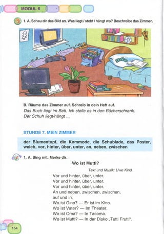 B. Räume das Zimmer auf. Schreib in dein Heft auf.
Das Buch liegt im Bett. Ich stelle es in den Bücherschrank.
Der Schuh liegt/hängt...
1. A. Schau dir das Bild an. Was liegt/steht/hängt wo? Beschreibe das Zimmer.
STUNDE 7. MEIN ZIMMER
der Blumentopf, die Kommode, die Schublade, das Poster,
weich, vor, hinter, über, unter, an, neben, zwischen
Wo ist Mutti?
Text und Musik: Uwe Kind
Vor und hinter, über, unter.
Vor und hinter, über, unter.
Vor und hinter, über, unter.
An und neben, zwischen, zwischen,
auf und in.
Wo ist Gino? — Er ist im Kino.
Wo ist Vater? — Im Theater.
Wo ist Oma? — In Tacoma.
Wo ist Mutti? — In der Disko „Tutti Frutti“.
1. A. Sing mit. Merke dir.
MODUL 6
. mmw«nai>wurw*
 