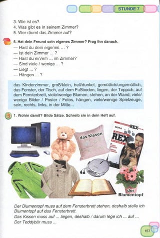 3. Wie ist es?
4. Was gibt es in seinem Zimmer?
5. Wer räumt das Zimmer auf?
5. Hat dein Freund sein eigenes Zimmer? Frag ihn danach.
— Hast du dein eigenes ... ?
— Ist dein Zimmer... ?
— Hast du ein/e/n ... im Zimmer?
— Sind viele / wenige ... ?
— Liegt... ?
— Hängen ... ?
das Kinderzimmer, groß/klein, hell/dunkel, gemütlich/ungemütlich,
das Fenster, der Tisch, auf dem Fußboden, liegen, der Teppich, auf
dem Fensterbrett, viele/wenige Blumen, stehen, an der Wand, viele/
wenige Bilder / Poster / Fotos, hängen, viele/wenige Spielzeuge,
sein, rechts, links, in der Mitte...
1. Wohin damit? Bilde Sätze. Schreib sie in dein Heft auf.
Der Blumentopf muss auf dem Fensterbrett stehen, deshalb stelle ich
Blumentopf auf das Fensterbrett.
Das Kissen muss a u f... liegen, deshalb / darum lege ich ... a u f...
Der Teddybär muss...
 