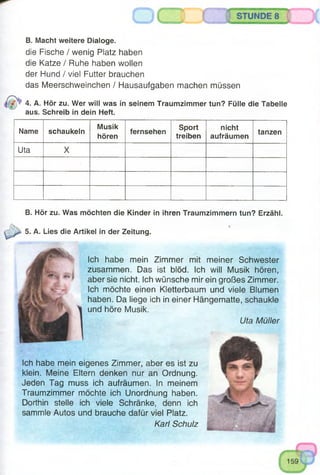 o
B. Macht weitere Dialoge.
die Fische / wenig Platz haben
die Katze / Ruhe haben wollen
der Hund / viel Futter brauchen
das Meerschweinchen / Hausaufgaben machen müssen
4. A. Hör zu. Wer will was in seinem Traumzimmer tun? Fülle die Tabelle
aus. Schreib in dein Heft.
Name schaukeln
Musik
hören
fernsehen
Sport
treiben
nicht
aufräumen
tanzen
Uta X
B. Hör zu. Was möchten die Kinder in ihren Traumzimmern tun? Erzähl.
*
5. A. Lies die Artikel in der Zeitung.
Ich habe mein Zimmer mit meiner Schwester
zusammen. Das ist blöd. Ich will Musik hören,
aber sie nicht. Ich wünsche mir ein großes Zimmer.
Ich möchte einen Kletterbaum und viele Blumen
haben. Da liege ich in einer Hängematte, schaukle
und höre Musik.
Uta Müller
Ich habe mein eigenes Zimmer, aber es ist zu
klein. Meine Eltern denken nur an Ordnung.
Jeden Tag muss ich aufräumen. In meinem
Traumzimmer möchte ich Unordnung haben.
Dorthin stelle ich viele Schränke, denn ich
sammle Autos und brauche dafür viel Platz.
Karl Schulz
 