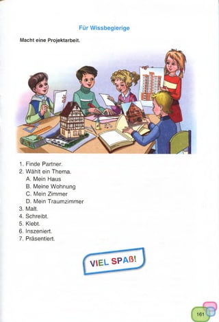 Für Wissbegierige
Macht eine Projektarbeit.
1. Finde Partner.
2. Wählt ein Thema.
A. Mein Haus
B. Meine Wohnung
C. Mein Zimmer
D. Mein Traumzimmer
3. Malt.
4. Schreibt.
5. Klebt.
6. Inszeniert.
7. Präsentiert.
V I E L S P A ß ’-
 