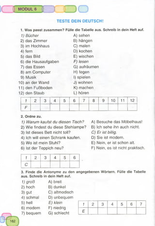 TESTE DEIN DEUTSCH!
1. Was passt zusammen? Fülle die Tabelle aus. Schreib in dein Heft auf.
MODUL 6 J
1) Bücher A)sehen
2) das Zimmer B) hängen
3) im Hochhaus C) malen
4) fern D) kochen
5) das Bild E) wischen
6) die Hausaufgaben F) lesen
7) das Essen G) aufräumen
8) am Computer H) fegen
9) Musik I) spielen
10) an der Wand J) wohnen
11) den Fußboden K) machen
12) den Staub L) hören
1 2 3 4 5 6 7 8 9 10 11 12
F
2. Ordne zu.
1) Warum kaufst du diesen Tisch?
2) Wie findest du diese Stehlampe?
3) Ist dieses Bett nicht toll?
4) Ich will einen Schrank kaufen.
5) Wo ist mein Stuhl?
6) Ist der Teppich neu?
A) Besuche das Möbelhaus!
B) Ich sehe ihn auch nicht.
C) Er ist billig.
D) Sie ist modern.
E) Nein, er ist schon alt.
F) Nein, es ist nicht praktisch.
1 2 3 4 5 6
C
3. Finde die Antonyme zu den angegebenen Wörtern. Fülle die Tabelle
aus. Schreib in dein Heft auf.
1) groß A) breit
2) hoch B) dunkel
3) gut C) altmodisch
4) schmal D) unbequem
5) hell E) klein
6) modern F) niedrig
7) bequem G) schlecht
1 2 3 4 5 6 7
E
 