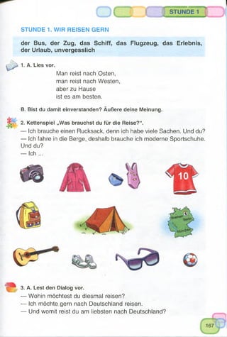 STUNDE 1
STUNDE 1. WIR REISEN GERN
der Bus, der Zug, das Schiff, das Flugzeug, das Erlebnis,
der Urlaub, unvergesslich
1. A. Lies vor.
Man reist nach Osten,
man reist nach Westen,
aber zu Hause
ist es am besten.
B. Bist du damit einverstanden? Äußere deine Meinung.
2. Kettenspiel „Was brauchst du für die Reise?“.
— Ich brauche einen Rucksack, denn ich habe viele Sachen. Und du?
— Ich fahre in die Berge, deshalb brauche ich moderne Sportschuhe.
Und du?
— Ich ...
3. A. Lest den Dialog vor.
— Wohin möchtest du diesmal reisen?
— Ich möchte gern nach Deutschland reisen.
— Und womit reist du am liebsten nach Deutschland?
 