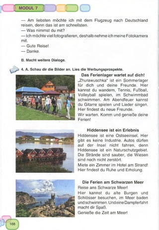 о
— Am liebsten möchte ich mit dem Flugzeug nach Deutschland
reisen, denn das ist am schnellsten.
— Was nimmst du mit?
— Ich möchte viel fotografieren, deshalb nehme ich meine Fotokamera
mit.
— Gute Reise!
— Danke.
B. Macht weitere Dialoge.
4. A. Schau dir die Bilder an. Lies die Werbungsprospekte.
Das Ferienlager wartet auf dich!
„Zhurawuschka“ ist ein Sommerlager
für dich und deine Freunde. Hier
kannst du wandern, Tennis, Fußball,
Volleyball spielen, im Schwimmbad
schwimmen. Am Abendfeuer kannst
du Gitarre spielen und Lieder singen.
Hier findest du neue Freunde.
Wir warten. Komm und genieße deine
Ferien!
Hiddensee ist ein Erlebnis
Hiddensee ist eine Ostseeinsel. Hier
gibt es keine Industrie. Autos dürfen
auf der Insel nicht fahren, denn
Hiddensee ist ein Naturschutzgebiet.
Die Strände sind sauber, die Wiesen
sind noch nicht zerstört.
Miete ein Zimmer im Hotel am Strand!
Hier findest du Ruhe und Erholung.
Die Ferien am Schwarzen Meer
Reise ans Schwarze Meer!
Hier kannst du alte Burgen und
Schlösser besuchen, im Meer baden
und schwimmen. Und eine Dampferfahrt
macht dir Spaß.
Genieße die Zeit am Meer!
 