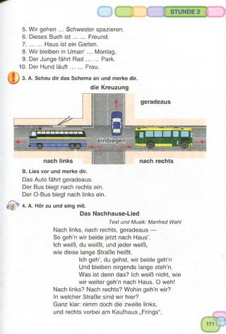 B. Lies vor und merke dir.
Das Auto fährt geradeaus.
Der Bus biegt nach rechts ein.
Der O-Bus biegt nach links ein.
4. A. Hör zu und sing mit.
Das Nachhause-Lied
Text und Musik: Manfred Wahl
Nach links, nach rechts, geradeaus —
So geh’n wir beide jetzt nach Haus’.
Ich weiß, du weißt, und jeder weiß,
wie diese lange Straße heißt.
Ich geh’, du gehst, wir beide geh’n
Und bleiben nirgends lange steh’n.
Was ist denn das? Ich weiß nicht, wie
wir weiter geh’n nach Haus. O weh!
Nach links? Nach rechts? Wohin geh’n wir?
In welcher Straße sind wir hier?
Ganz klar: nimm doch die zweite links,
und rechts vorbei am Kaufhaus „Frings“.
nach rechtsnach links
5. Wir gehen ... Schwester spazieren.
6. Dieses Buch is t Freund.
7 Haus ist ein Garten.
8. Wir bleiben in Uman’ ... Montag.
9. Der Junge fährt R ad Park.
10. Der Hund läuft Frau.
3. A. Schau dir das Schema an und merke dir.
die Kreuzung
geradeaus
 
