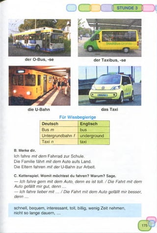 der Taxibus, -se
das Taxi
der O-Bus, -se
die U-Bahn
Für Wissbegierige
Deutsch Englisch
BUS /77 bus
Untergrundbahn f underground
Taxi n taxi
B. Merke dir.
Ich fahre mit dem Fahrrad zur Schule.
Die Familie fährt mit dem Auto aufs Land.
Die Eltern fahren mit der U-Bahn zur Arbeit.
C. Kettenspiel. Womit möchtest du fahren? Warum? Sage.
— Ich fahre gern mit dem Auto, denn es ist toll. / Die Fahrt mit dem
Auto gefällt mir gut, denn ...
— Ich fahre lieber m it... / Die Fahrt mit dem Auto gefällt mir besser,
denn ...
schnell, bequem, interessant, toll, billig, wenig Zeit nehmen,
nicht so lange dauern, ...
 