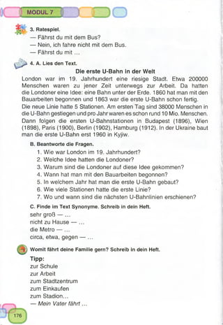 MODUL 7
^NnTTwrffri^irmn^^ pir«'Ihn
3. Ratespiel.
— Fährst du mit dem Bus?
— Nein, ich fahre nicht mit dem Bus.
— Fährst du m it ...
4. A. Lies den Text.
Die erste U-Bahn in der Welt
London war im 19. Jahrhundert eine riesige Stadt. Etwa 200000
Menschen waren zu jener Zeit unterwegs zur Arbeit. Da hatten
die Londoner eine Idee: eine Bahn unter der Erde. 1860 hat man mit den
Bauarbeiten begonnen und 1863 war die erste U-Bahn schon fertig.
Die neue Linie hatte 5 Stationen. Am ersten Tag sind 38000 Menschen in
die U-Bahn gestiegen und pro Jahr waren es schon rund 10 Mio. Menschen.
Dann folgen die ersten U-Bahnstationen in Budapest (1896), Wien
(1898), Paris (1900), Berlin (1902), Hamburg (1912). In der Ukraine baut
man die erste U-Bahn erst 1960 in Kyjiw.
B. Beantworte die Fragen.
1. Wie war London im 19. Jahrhundert?
2. Welche Idee hatten die Londoner?
3. Warum sind die Londoner auf diese Idee gekommen?
4. Wann hat man mit den Bauarbeiten begonnen?
5. In welchem Jahr hat man die erste U-Bahn gebaut?
6. Wie viele Stationen hatte die erste Linie?
7. Wo und wann sind die nächsten U-Bahnlinien erschienen?
C. Finde im Text Synonyme. Schreib in dein Heft.
sehr groß — ...
nicht zu Hause — ...
die Metro — ...
circa, etwa, gegen — ...
m) Womit fährt deine Familie gern? Schreib in dein Heft.
Tipp:
zur Schule
zur Arbeit
zum Stadtzentrum
zum Einkäufen
zum Stadion...
— Mein Vater fährt...
 