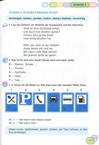 einsteigen, tanken, parken, halten, stehen bleiben, vorsichtig
1. Lies das Gedicht vor. Beachte die Aussprache und die Intonation.
Wollt ihr eine Großstadt sehen,
und durch ihre Straßen gehen?
Unsere liebe große Stadt
viele breite Straßen hat.
, gSTUNDE 4
STUNDE 4. IN EINER FREMDEN STADT
2.
s
T
A
D
T
l ) 3.
Seht, wie stark ist der Verkehr!
Autos fahren hin und her.
Bei rotem Licht bleib stehen!
Bei grünem darfst du gehen.
Was ist für dich eine Stadt? Denke nach und mach weiter.
— Stadion, Schule, ...
— Theater, ...
— Apotheke, ...
— Dach, ...
— Taxi, ...
A. Schau dir die Bilder an. Was kann man hier machen? Bilde Sätze.
1
Nr. 1 — Hier kann man etwas essen.
Nr. 2 — Hier kann man ...
etwas essen, telefonieren, parken, tanken, ein Taxi nehmen, in den
Bus einsteigen
 