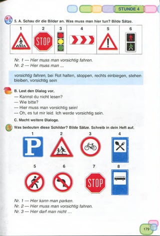 mmmsmmrnsu^„.
STUNDE 4
t j 5. A. Schau dir die Bilder an. Was muss man hier tun? Bilde Sätze.
1
□ > 1 )
m
A/r. 7 — H/er muss man vorsichtig fahren.
Nr. 2 — Hier muss man ...
vorsichtig fahren, bei Rot halten, stoppen, rechts einbiegen, stehen
bleiben, vorsichtig sein
B. Lest den Dialog vor.
— Kannst du nicht lesen?
— Wie bitte?
— Hier muss man vorsichtig sein!
— Oh, es tut mir leid. Ich werde vorsichtig sein.
C. Macht weitere Dialoge.
Was bedeuten diese Schilder? Bilde Sätze. Schreib in dein Heft auf.
1
P
6
Nr. 1 — Hier kann man parken.
Nr. 2 — Hier muss man vorsichtig fahren.
Nr. 3 — Hier darf man nicht...
 