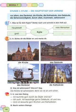 STUNDE 5. KYJIW — DIE HAUPTSTADT DER UKRAINE
die Kirche das Gebäude
das Denkmal die Kathedrale
B. Was ist sehenswert? Warum? Sag.
Die Kirche ist sehenswert, denn sie ist ait und schön.
3. A. Lest den Dialog.
— Ich bummle gern durch die Stadt. Und du?
— Ich auch. Ich besichtige gerne Gebäude, alt und neu.
— Und ich besuche gern Kirchen und Kathedralen.
B. Macht weitere Dialoge.
vor allem, das Denkmal, die Kirche, die Kathedrale, das Gebäude,
die Sehenswürdigkeit, durch (Akk.) bummeln, sehenswert
1. Was ist für dich Kyjiw? Denke nach und schreib in dein Heft auf.
Hauptstadt _ ^ v i e l e Menschen
2. A. Schau dir die Bilder an und merke dir.
 