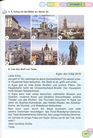 STUNDE 5
4. A. Schau dir die Bilder an. Merke dir.
B. Lies den Brief von Taras.
Kyjiw, den 3.Mai 2016
Liebe Erika,
wie geht's? Wo verbringst du deine Sommerferien? Du kannst unse­
re Hauptstadt Kyjiw besuchen. Die Stadt ist alt, groß und schön.
In Kyjiw gibt es viele breite Straßen und schöne Plätze. Die
Hauptstraße heißt die Chreschtschatyk-Straße. Der Hauptplatz
heißt Maidan Nesalezhnosti.
In Kyjiw kann man vieles besuchen: zahlreiche Museen und
Galerien, moderne Kinos und attraktive Konzerthallen, schöne
Theater und alte Kirchen. Die Touristen besuchen in Kyjiw vor
allem die Sophien-Kathedrale, das Höhlen-Kloster, die Andreas-
Kirche, die Mychail- und Wolodymyr-Kathedrale.
Man kann auch durch die Stadt bummeln und viele
schöne Denkmäler besichtigen: das Fürst-Wolodymyr-Denkmal,
das Taras-Schewtschenko-Denkmal, das Lessja-Ukrainka-Denkmal.
Ich schicke dir einige Fotos von Kyjiw. Schau sie dir an! Toll, nicht
wahr?
Viele herzliche Grüße
Taras
 