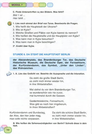 C. Finde Unterschriften zu den Bildern. Was fehlt?
Bild 1 is t...
Hier fehlt...
JJf) 1. Lies noch einmal den Brief von Taras. Beantworte die Fragen.
1. Wie heißt die Hauptstadt der Ukraine?
2. Wie ist Kyjiw?
3. Welche Straßen und Plätze von Kyjiw kannst du nennen?
4. Wie heißen die Hauptstraße und der Hauptplatz von Kyjiw?
5. Was kann man in Kyjiw besuchen?
6. Was kann man in Kyjiw besichtigen?
2*. Erzähl über Kyjiw.
STUNDE 6. DA STEHT DIE HAUPTSTADT BERLIN
der Alexanderplatz, das Brandenburger Tor, das Deutsche
Historische Museum, die Deutsche Oper, der Fernsehturm,
der Kurfürstendamm, das Symbol, „Unter den Linden“,
das Wahrzeichen
1. A. Lies das Gedicht vor. Beachte die Aussprache und die Intonation.
Da steht die große Stadt Berlin,
es zieht mich immer wieder hin,
in ihre Wirbelstraßen.
Mal stehst du vor dem Brandenburger Tor,
so wunderschön wie nie zuvor,
mal bummelst durch die Gassen.
Gedächtniskirche, Fernsehturm,
Was gibt es noch hier ringsherum,
In ihren Wirbelstraßen?
Kurfürstendamm und Bundestag, Da steht die schöne Stadt Berlin,
der Alex, den hier jeder mag, es zieht mich immer wieder hin,
man solle nichts verpassen. in ihre Wirbelstraßen.
B. Wie heißen die Sehenswürdigkeiten von Berlin? Schreib diese in dein
Heft.
 