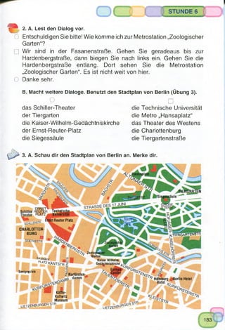STUNDE 6
2. A. Lest den Dialog vor.
O Entschuldigen Sie bitte! Wie komme ich zur Metrostation „Zoologischer
Garten“?
□ Wir sind in der Fasanenstraße. Gehen Sie geradeaus bis zur
Hardenbergstraße, dann biegen Sie nach links ein. Gehen Sie die
Hardenbergstraße entlang. Dort sehen Sie die Metrostation
„Zoologischer Garten“. Es ist nicht weit von hier.
O Danke sehr.
B. Macht weitere Dialoge. Benutzt den Stadtplan von Berlin (Übung 3).
O □
das Schiller-Theater die Technische Universität
der Tiergarten die Metro „Hansaplatz“
die Kaiser-Wilhelm-Gedächtniskirche das Theater des Westens
der Ernst-Reuter-Platz die Charlottenburg
die Siegessäule die Tiergartenstraße
3. A. Schau dir den Stadtplan von Berlin an. Merke dir.
ERNST'«
ir REUTER TechllJ
>r PLAT ■ Univei
Reuter Platz
CHARLOTTEN­
BURG
■goethestr
■XTIFRGARTENSTR
Garten"
SAVIßMy
PLArZKANTSTr
Kaiser Wilhelm
Gedä|htniskirche £
Savignyplatz
2 Kurfürsten-
dämm Hamburg B erlin Hotel
Hotel V
Käthe-
Kollwitz
Museum
UETZENBURGER
 