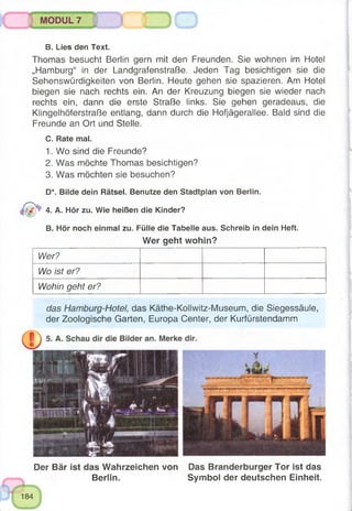 B. Lies den Text.
Thomas besucht Berlin gern mit den Freunden. Sie wohnen im Hotel
„Hamburg“ in der Landgrafenstraße. Jeden Tag besichtigen sie die
Sehenswürdigkeiten von Berlin. Heute gehen sie spazieren. Am Hotel
biegen sie nach rechts ein. An der Kreuzung biegen sie wieder nach
rechts ein, dann die erste Straße links. Sie gehen geradeaus, die
Klingelhöferstraße entlang, dann durch die Hofjägerallee. Bald sind die
Freunde an Ort und Stelle.
C. Rate mal.
1. Wo sind die Freunde?
2. Was möchte Thomas besichtigen?
3. Was möchten sie besuchen?
D*. Bilde dein Rätsel. Benutze den Stadtplan von Berlin.
4. A. Hör zu. Wie heißen die Kinder?
B. Hör noch einmal zu. Fülle die Tabelle aus. Schreib in dein Heft.
MODUL 7 3 0
Wer geht wohin?
Wer?
Wo Ist er?
Wohin geht er?
das Hamburg-Hotel, das Käthe-Kollwitz-Museum, die Siegessäule,
der Zoologische Garten, Europa Center, der Kurfürstendamm
Der Bär ist das Wahrzeichen von Das Branderburger Tor ist das
Berlin. Symbol der deutschen Einheit.
 