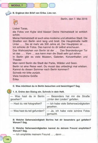 B. Ergänze den Brief von Erika. Lies vor.
Berlin, den 7. Mai 2016
Lieber Taras,
die Fotos von Kyjiw sind klasse! Deine Heimatstadt ist wirklich
schön.
Meine Heimatstadt ist auch eine moderne und attraktive Stadt. Die
Straßen von Berlin sind lang und breit. Die Hauptstraße heißt
Unter ... . Sie ist mehr als 300 Jahre alt. Der Hauptplatz ist ... .
Ich schicke dir Fotos. Das kannst du dir selbst anschauen.
Das Wahrzeichen von Berlin ist der .... Das Brandenburger Tor
ist das .... Vom ... aus kann man die Stadt sehr gut sehen.
In Berlin gibt es viele Museen, Galerien, Konzerthallen und
Theater.
Man nennt Berlin die Stadt der Parks, Wälder und Seen.
Berlin ist eine Reise wert. Du musst das unbedingt mal erleben.
Kannst du diesen Sommer nach Berlin kommen?
Schreib mir bitte zurück.
Viele herzliche Grüße
Erika
C. Was möchtest du in Berlin besuchen und besichtigen? Sag.
1. A. Ordne den Dialog ein. Schreib in dein Heft.
— Was hast du in Berlin
gesehen?
— Besonders hat mir die Straße
„Unter den Linden“ gefallen.
— Hast du viel fotografiert? — Ich habe viele Sehenswürdigkeiten
gesehen.
— Was hast du toll gefunden? — Ja, ich habe viele schöne Fotos
gemacht.
B. Welche Sehenswürdigkeit Berlins hat dir besonders gut gefallen?
Warum? Sag.
C. Welche Sehenswürdigkeiten kannst du deinem Freund empfehlen?
Warum? Sag.
— Ich empfehle meinem Freund ... , denn ...
 