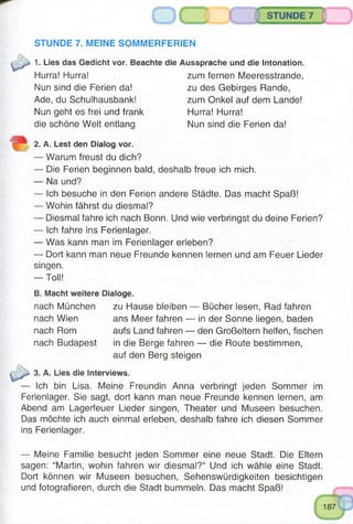 .ggmt) m in « ..........
STUNDE 7
i ...................
STUNDE 7. MEINE SOMMERFERIEN
1. Lies das Gedicht vor. Beachte die Aussprache und die Intonation.
Hurra! Hurra! zum fernen Meeresstrande,
Nun sind die Ferien da! zu des Gebirges Rande,
Ade, du Schulhausbank! zum Onkel auf dem Lande!
Nun geht es frei und frank Hurra! Hurra!
die schöne Welt entlang Nun sind die Ferien da!
2. A. Lest den Dialog vor.
— Warum freust du dich?
— Die Ferien beginnen bald, deshalb freue ich mich.
— Na und?
— Ich besuche in den Ferien andere Städte. Das macht Spaß!
— Wohin fährst du diesmal?
— Diesmal fahre ich nach Bonn. Und wie verbringst du deine Ferien?
— Ich fahre ins Ferienlager.
— Was kann man im Ferienlager erleben?
— Dort kann man neue Freunde kennen lernen und am Feuer Lieder
singen.
— Toll!
B. Macht weitere Dialoge.
nach München zu Hause bleiben — Bücher lesen, Rad fahren
nach Wien ans Meer fahren — in der Sonne liegen, baden
nach Rom aufs Land fahren — den Großeltern helfen, fischen
nach Budapest in die Berge fahren — die Route bestimmen,
auf den Berg steigen
3. A. Lies die Interviews.
Ich bin Lisa. Meine Freundin Anna verbringt jeden Sommer im
Ferienlager. Sie sagt, dort kann man neue Freunde kennen lernen, am
Abend am Lagerfeuer Lieder singen, Theater und Museen besuchen.
Das möchte ich auch einmal erleben, deshalb fahre ich diesen Sommer
ins Ferienlager.
— Meine Familie besucht jeden Sommer eine neue Stadt. Die Eltern
sagen: “Martin, wohin fahren wir diesmal?“ Und ich wähle eine Stadt.
Dort können wir Museen besuchen, Sehenswürdigkeiten besichtigen
und fotografieren, durch die Stadt bummeln. Das macht Spaß!
 