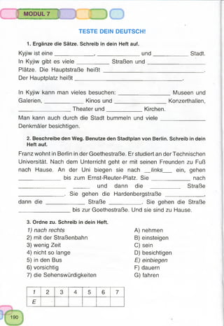 ^tdKini’ttRrrrtinMa«T№ummBiiwrjwi<u^.■■• - c.
MODUL 7
TESTE DEIN DEUTSCH!
1. Ergänze die Sätze. Schreib in dein Heft auf.
Kyjiw ist eine____________ , ______________und____________ Stadt.
In Kyjiw gibt es viele__________ Straßen und________________ '
Plätze. Die Hauptstraße heißt ________________________________ .
Der Hauptplatz heißt___________________________________.
In Kyjiw kann man vieles besuchen:_________________ Museen und
Galerien,____________ Kinos und__________________ Konzerthallen,
_________________ Theaterund____________ Kirchen.
Man kann auch durch die Stadt bummeln und viele______________
Denkmäler besichtigen.
2. Beschreibe den Weg. Benutze den Stadtplan von Berlin. Schreib in dein
Heft auf.
Franz wohnt in Berlin in der Goethestraße. Er studiert an der Technischen
Universität. Nach dem Unterricht geht er mit seinen Freunden zu Fuß
nach Hause. An der Uni biegen sie nach links ein, gehen
_____________ bis zum Ernst-Reuter-Platz. S ie ______________ nach
_____ und dann d i e Straße
______________ . Sie gehen die Hardenbergstraße ____________ ,
dann die ____________ Straße . Sie gehen die Straße
_________________ bis zur Goethestraße. Und sie sind zu Hause.
3. Ordne zu. Schreib in dein Heft.
1) nach rechts A) nehmen
2) mit der Straßenbahn B) einsteigen
3) wenig Zeit C) sein
4) nicht so lange D) besichtigen
5) in den Bus E) einbiegen
6) vorsichtig F) dauern
7) die Sehenswürdigkeiten G) fahren
1 2 3 4 5 6 7
E
 