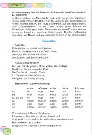 — meine Meinung über die Pläne für die Sommerferien äußern und darü­
ber diskutieren
zu Hause bleiben, ans Meer/ aufs Land / in die Berge / ins Ferienlager
fahren, Bücher lesen, Rad fahren, in der Sonne liegen, den Großeltern
helfen, fischen, baden, die Route bestimmen, auf den Berg steigen,
nach Großbritannien / in die Türkei fahren, jeden Sommer im
Ferienlager verbringen, in den Zelten wohnen, neue Freunde kennen
lernen, am Abend am Lagerfeuer Lieder singen, Theater und Museen
besuchen, viel Neues und Interessantes erleben, in der Disko tanzen
Grammatik:
— Nullartikel
Kyjiw ist die Hauptstadt der Ukraine.
Berlin ist die Hauptstadt von Deutschland.
Die Fotos von Kyjiw sind klasse.
Die Straßen von Berlin sind schön.
— Akkusativpräpositionen
für, um, durch, gegen, ohne, wider, bis, entlang
Die Kinder laufen durch den Park.
Die Familie sitzt um den Tisch.
Ich übersetze ohne Wörterbuch.
Wir gehen die Straße entlang.
MODUL 7 J ( J
— Modalverben (Zusammenfassung)
wollen müssen sollen dürfen können
ich will muss soll darf kann
du willst musst sollst darfst kannst
er, sie, es will muss soll darf kann
wir wollen müssen sollen dürfen können
ihr wollt müsst sollt dürft könnt
sie wollen müssen sollen dürfen können
Wir wollen nach Deutschland reisen.
Ich muss im Bett bleiben, denn ich bin krank.
Was soll ich machen? — Du sollst diese Vokabeln lernen.
Hier darf man nicht baden.
Dieses kleine Mädchen kann schon gut lesen.
 