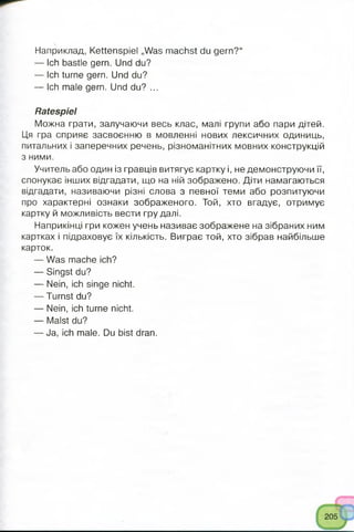 Наприклад, Kettenspiel „Was machst du gern?“
— Ich bastle gern. Und du?
— Ich turne gern. Und du?
— Ich male gern. Und du? ...
Ratespiel
Можна грати, залучаючи весь клас, малі групи або пари дітей.
Ця гра сприяє засвоєнню в мовленні нових лексичних одиниць,
питальних і заперечних речень, різноманітних мовних конструкцій
з ними.
Учитель або один із гравців витягує картку і, не демонструючи її,
спонукає інших відгадати, що на ній зображено. Діти намагаються
відгадати, називаючи різні слова з певної теми або розпитуючи
про характерні ознаки зображеного. Той, хто вгадує, отримує
картку й можливість вести гру далі.
Наприкінці гри кожен учень називає зображене на зібраних ним
картках і підраховує їх кількість. Виграє той, хто зібрав найбільше
карток.
— Was mache ich?
— Singst du?
— Nein, ich singe nicht.
— Turnst du?
— Nein, ich turne nicht.
— Malst du?
— Ja, ich male. Du bist dran.
 
