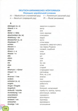 DEUTSCH-UKRAINISCHES WÖRTERBUCH
Німецько-український словник
m —Maskulinum (чоловічий рід) f —Femininum (жіночий рід)
n —Neutrum (середній рід) PI —Plural (множина)
А
abbiegen (o, o) звертати з дороги
Abend m -e вечір
aber але
Abfall m -fälle схил; відходи
abschreiben (ie, ie) списувати
Abteilung f-en відділ
abwaschen (u, a) мити
Abwässer PI стічні води
achten шанувати; звертати увагу
Advent m час перед Різдвом
ähnlich схожий, подібний
Ahorn m -e клен
Akazie f-n акація
alle усі
allein сам
alles усе
als як; ніж
also отже
alt старий
Altertum n -tümer стародавні часи
Ampel f-n світлофор
an біля, на, у (в)
Ananas f-l-se ананас
andere інші
anbieten (o, o) пропонувати
angeln рибалити
Angst f Ängste страх
ängstlich боязкий, несміливий
Ankunft f-künfte прибуття, приїзд, прихід
Anmeldung f-en реєстрація, заявка
anprobieren приміряти
anschauen розглядати
Antwort f-en відповідь
antworten відповідати
Anzeige f-en оголошення
 