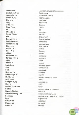 bewundern милуватися, захоплюватися
Bibliothek f-en бібліотека
biegen (o, o) обгинати,гнути
bieten (o, o) пропонувати
Bild n -er картина
billig дешевий
Birke f-n береза
Birne f-en груша
bis ДО
bitten (a, e) просити
Blatt n Blätter листок
blau блакитний
Blauwal m -e блакитний кит
Blechdose f-n бляшанка
bleiben (ie, ie) залишатися
Blitz m -e блискавка
Blume f-n квітка
Bluse f-n блузка
blühen цвісти
Blümchen n = квіточка
Bonbon n/m -s цукерка
böse злий
Boot n -e човен
brauchen мати потребу
brav слухняний
breit широкий
Bremse f-n гальмо
brennen (a, a) горіти
Brett n -er дошка, полиця; таця
Brief m -e лист
bringen (a, a) приносити
Brot n хліб
Bruder m Brüder брат
brüllen ревти, мукати, гарчати
Buch n Bücher книжка
Buchhandlung f-en книжковий магазин
bummeln вештатися, тинятися, гуляти
bunt строкатий
Burg f-en фортеця
Bus m -se автобус
Butter f масло
 