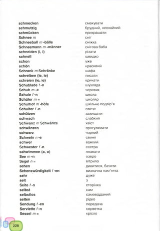 schmecken
schmutzig
schmücken
Schnee m
Schneeball m -bälle
Schneemann m -männer
schneiden (i, i)
schnell
schon
schön
Schrank m Schränke
schreiben (ie, ie)
schreien (ie, ie)
Schublade f-n
Schuh m -e
Schule f-n
Schüler m =
Schulhof m -höfe
Schulter f-n
schützen
schwach
Schwanz m Schwänze
schwänzen
schwarz
Schwein n -e
schwer
Schwester f-n
schwimmen (a, o)
See m -n
Segel n =
sehen
Sehenswürdigkeit f-en
sehr
seit
Seite f-n
selbst
selbstlos
selten
Sendung f-en
Serviette f-n
Sessel m =
смакувати
брудний,неохайний
прикрашати
сніг
сніжка
снігова баба
різати
швидко
уже
красивий
шафа
писати
кричати
шухляда
черевик
школа
школяр
шкільне подвір’я
плече
захищати
слабкий
хвіст
прогулювати
чорний
свиня
важкий
сестра
плавати
озеро
вітрило
дивитися, бачити
визначна пам’ятка
дуже
з
сторінка
сам
самовідданий
рідко
передача
серветка
крісло
 