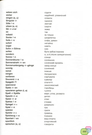 setzen sich
sicher
singen (a, u)
Singular m
Sitte f-n
sitzen (a, e)
Ski m =/-er
so
sobald
Socke f-n
Sofa n -s
sofort
sogar
Sohn m Söhne
sollen
sondern
Sonne f-n
Sonnenblume f-n
Sonnenstrahl m -en
Sonnenuntergang m -gänge
sonnig
sonst
sorgen
sortieren
Souvenir n -s
Spagetti PI
spannend
Spatz m -en
spazieren gehen (i, a)
Spaß m Späße
Specht m -e
Speer m -e
Speise f -n
Spiegel m =
Spiel /7-e
spielen
Spieler /77=
Spielzeug n -e
Sportart f-en
sportlich
sprechen (a, o)
сідати
надійний; упевнений
співати
однина
звичай
сидіти
лижа
так
як тільки
шкарпетка
софа, диван
негайно
навіть
син
бути забов’язаним
а, а й (після заперечення)
сонце
соняшник
сонячний промінь
захід сонця
сонячний
інакше
піклуватися
сортувати
сувенір
спагетті
захоплюючий
горобець
гуляти
жарт, утіха, розвага
дятел
спис
страва
дзеркало
гра
грати
гравець
іграшка
вид спорту
спортивний
говорити
 