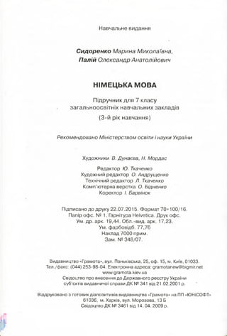 Навчальне видання
Сидоренко Марина Миколаївна,
Палій Олександр Анатолійович
НІМЕЦЬКА МОВА
Підручник для 7 класу
загальноосвітніх навчальних закладів
(3-й рік навчання)
Рекомендовано Міністерством освіти і науки України
Художники В. Дунаева, Н. Мордас
Редактор Ю. Ткаченко
Художний редактор О. Андрущенко
Технічний редактор Л. Ткаченко
Комп’ютерна верстка О. Бідненко
Коректор І. Барвінок
Підписано до друку 22.07.2015. Формат 70х 100/16.
Папір офс. № 1. Гарнітура Helvetica. Друк офс.
Ум. др. арк. 19,44. Обл.-вид. арк. 17,23.
Ум. фарбовідб. 77,76
Наклад 7000 прим.
Зам. № 348/07.
Видавництво «Грамота», вул. Паньківська, 25, оф. 15, м. Київ, 01033.
Тел./факс: (044) 253-98-04. Електронна адреса: gramotanew@bigmir.net
www. g ramota. kiev. ua
Свідоцтво про внесення до Державного реєстру України
суб’єктів видавничої справи Д К № 341 від 21.02.2001 р.
Віддруковано з готових діапозитивів видавництва «Грамота» на ПП «ЮНІСОФТ»
61036, м. Харків, вул. Морозова, 13 Б
Свідоцтво Д К № 3461 від 14. 04. 2009 р.
 