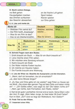 MODUL 1
B. Macht weitere Dialoge.
ins Bett gehen
Hausaufgaben machen
das Zimmer aufräumen
das Geschirr abwaschen
6. A. Lies und merke dir.
an die frische Luft gehen
Sport treiben
Klavier spielen
zur Oma gehen
Merke dir Deutsch Englisch
— Welchen Film siehst du?
— Der Film heißt „Anastasija“.
— Was für ein Film ist das?
— Das ist ein Zeichentrickfilm.
Welcher, welches,
welche ...
Was für ein/e/n ...
W hat...
What kind o f...
Was für
Maskulinum Neutrum Femininum Plural
N. ein ein eine —
D. einem einem einer —
A. einen ein eine —
B. Schreib Fragen nach dem Muster.
1. Erich braucht ein Buch. — Was für ein Buch braucht er?
2. Lena möchte einen Film sehen.
3. Wir möchten eine Sendung schauen.
4. Katrin braucht ein Kleid.
5. Der Maler möchte Farben kaufen.
6. Ich möchte ein Haustier haben.
7. Die Familie braucht eine Wohnung.
1. A. Lies die Witze vor. Beachte die Aussprache und die Intonation.
1. „Mami, darf ich fernsehen, bis ich einschlafe?“
„Ja, aber keine Minute länger!“
2. „Zu Opa und Oma gehe ich nie wieder!“ sagt Peter zu Hause sei­
ner Mutti. „Die sitzen den ganzen Tag auf dem Sofa und haben nichts
an!“ — „Um Gottes willen, was sagst du da? Die haben nichts an?“
—„Nein, gar nichts, kein Fernsehen, kein Radio, nichts!“
3. Karl ist ein guter Leichtathlet. Einmal wird er krank. Seine Eltern rufen
den Arzt. Er sagt: „Mein lieber Junge, du hast leider 39 Grad Fieber!“
Karl im Bett: „So?! Und wo liegt der Weltrekord, Herr Doktor?“
B. Finde Titel zu den Witzen.
C*. Inszeniert einen Witz.
 