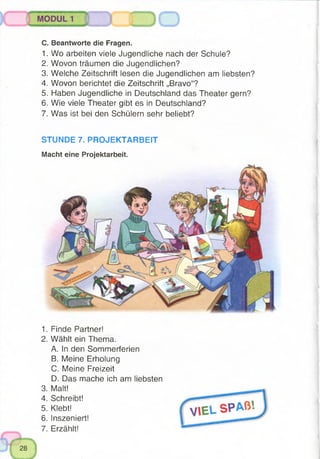 C. Beantworte die Fragen.
1. Wo arbeiten viele Jugendliche nach der Schule?
2. Wovon träumen die Jugendlichen?
3. Welche Zeitschrift lesen die Jugendlichen am liebsten?
4. Wovon berichtet die Zeitschrift „Bravo“?
5. Haben Jugendliche in Deutschland das Theater gern?
6. Wie viele Theater gibt es in Deutschland?
7. Was ist bei den Schülern sehr beliebt?
STUNDE 7. PROJEKTARBEIT
Macht eine Projektarbeit.
1. Finde Partner!
2. Wählt ein Thema.
A. In den Sommerferien
B. Meine Erholung
C. Meine Freizeit
D. Das mache ich am liebsten
3. Malt!
4. Schreibt!
5. Klebt!
6. Inszeniert!
7. Erzählt!
 