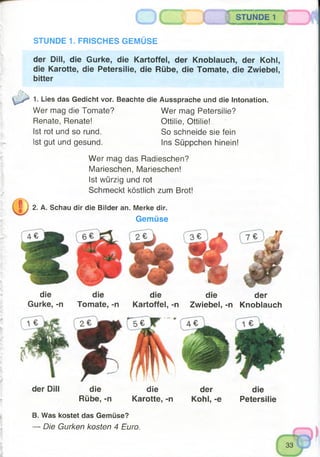 STUNDE 1
*»-...... —3
STUNDE 1. FRISCHES GEMÜSE
der Dill, die Gurke, die Kartoffel, der Knoblauch, der Kohl,
die Karotte, die Petersilie, die Rübe, die Tomate, die Zwiebel,
bitter
1. Lies das Gedicht vor. Beachte die Aussprache und die Intonation.
Wer mag die Tomate? Wer mag Petersilie?
Renate, Renate! Ottilie, Ottilie!
Ist rot und so rund. So schneide sie fein
Ist gut und gesund. Ins Süppchen hinein!
Wer mag das Radieschen?
Marieschen, Marieschen!
Ist würzig und rot
Schmeckt köstlich zum Brot!
2. A. Schau dir die Bilder an. Merke dir.
Gemüse
die
Gurke, -n
der Dill
die
Tomate, -n
die
Rübe, -n
die die der
Kartoffel, -n Zwiebel, -n Knoblauch
die der die
Karotte, -n Kohl, -e Petersilie
B. Was kostet das Gemüse?
— Die Gurken kosten 4 Euro.
 