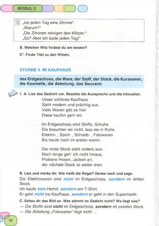 MODUL 2
3 „Iss jeden Tag eine Zitrone“.
„Warum?“
„Die Zitronen reinigen den Körper.“
„So? Aber ich bade jeden Tag!“
B. Welchen Witz findest du am besten?
C*. Finde Titel zu den Witzen.
STUNDE 4. IM KAUFHAUS
das Erdgeschoss, die Ware, der Stoff, der Stock, die Kurzwaren,
die Kosmetik, die Abteilung, das Souvenir
1. A. Lies das Gedicht vor. Beachte die Aussprache und die Intonation.
Unser schönes Kaufhaus
Sieht modern und prächtig aus.
Viele Waren gibt es hier
Diese kaufen gern wir.
Im Erdgeschoss sind Stoffe, Schuhe.
Die brauchen wir nicht, lass sie in Ruhe.
Elektro- , S port-, Schreib- , Fotowaren
Bis heute noch im ersten waren.
Der erste Stock sieht anders aus.
Noch lange geh’ ich nicht hinaus,
Probiere Hosen, Jacken an,
der nächste Stock ist weiter dran.
B. Lies und merke dir. Wie heißt die Regel? Denke nachund sage.
DieElektrowaren sind nicht im Erdgeschoss, sondern im dritten
Stock.
Ich kaufe kein Hemd, sondern ein T-Shirt.
Er geht nicht ins Kaufhaus, sondern er geht in den Supermarkt.
C. Schau dir das Bild an. Was stimmt im Gedicht nicht? Wo liegt was?
— Die Stoffe sind nicht im Erdgeschoss, sondern im zweiten Stock.
— Die Abteilung „Fotowaren“ liegt nich t...
 