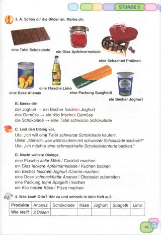 STUNDE 5
3. A. Schau dir die Bilder an. Merke dir.
eine Tafel Schokolade ■ , - , , ,
ein Glas Apfelmarmelade
eine Schachtel Pralinen
eine Flasche Limo
eine Dose Ananas eine Packung Spaghetti
ein Becher Joghurt
B. Merke dir!
der Joghurt -> ein Becher frischen Joghurt
das Gemüse —►ein Kilo frisches Gemüse
die Schokolade —>eine Tafel schwarze Schokolade
C. Lest den Dialog vor.
Uta: „Ich will eine Tafel schwarze Schokolade kaufen“.
Ulrike: „Mensch, was willst du denn mit schwarzer Schokolade machen?“
Uta: „Ich möchte eine schmackhafte Schokoladentorte backen.“
D. Macht weitere Dialoge.
eine Flasche kalte Milch / Cocktail machen
ein Glas leckere Apfelmarmelade / Kuchen backen
ein Becher frischen Joghurt /Creme machen
eine Dose schmackhafte Ananas / Obstsalat zubereiten
eine Packung feine Spagetti / kochen
ein Kilo harten Käse / Pizza machen
4. Was kauft Otto? Hör zu und schreib in dein Heft auf.
Produkte Ananas Schokolade Käse Joghurt Spagetti Limo
Wie viel? 2 Dosen
 
