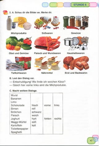 Milchprodukte Süßwaren Gewürze
Obst und Gemüse Fleisch und Wurstwaren Haushaltswaren
Tiefkühlwaren Nährmittel Brot und Backwaren
B. Lest den Dialog vor.
— Entschuldigung! Wo finde ich weichen Käse?
— Gleich hier vorne links sind die Milchprodukte.
C. Macht weitere Dialoge.
Wurst
Bananen
Limo
Schokolade frisch vorne links
Birnen reif
Brötchen schwarz
Fleisch weich
Joghurt hart hinten rechts
Maggi-Würfel süß
Kartoffeln kalt
Toilettenpapier
Spaghetti
 