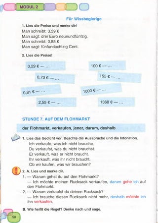 Für Wissbegierige
1. Lies die Preise und merke dir!
Man schreibt: 3,59 €
Man sagt: drei Euro neunundfünfzig.
Man schreibt: 0,85 €
Man sagt: fünfundachtzig Cent.
2. Lies die Preise!
0 , 2 9 € — ... 1 0 0 € — ...
0,73 € — ... 155 € — ...
0,81 € ••• 1 0 0 0 € —
2,55 € — ... 1368 € — ...
STUNDE 7. AUF DEM FLOHMARKT
der Flohmarkt, verkaufen, jener, darum, deshalb
1. Lies das Gedicht vor. Beachte die Aussprache und die Intonation.
Ich verkaufe, was ich nicht brauche.
Du verkaufst, was du nicht brauchst.
Er verkauft, was er nicht braucht.
Ihr verkauft, was ihr nicht braucht.
Ob wir kaufen, was wir brauchen?
2. A. Lies und merke dir.
1. — Warum gehst du auf den Flohmarkt?
— Ich möchte meinen Rucksack verkaufen, darum gehe ich auf
den Fiohmarkt.
2. — Warum verkaufst du deinen Rucksack?
— Ich brauche diesen Rucksack nicht mehr, deshalb möchte ich
ihn verkaufen.
B. Wie heißt die Regel? Denke nach und sage.
 