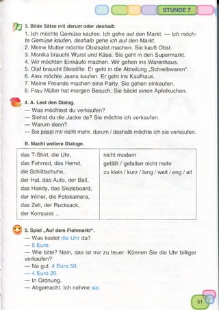 V a
3. Bilde Sätze mit darum oder deshalb.
1. Ich möchte Gemüse kaufen. Ich gehe auf den Markt. — Ich möch­
te Gemüse kaufen, deshalb gehe ich auf den Markt.
2. Meine Mutter möchte Obstsalat machen. Sie kauft Obst.
3. Monika braucht Wurst und Käse. Sie geht in den Supermarkt.
4. Wir möchten Einkäufe machen. Wir gehen ins Warenhaus.
5. Olaf braucht Bleistifte. Er geht in die Abteilung „Schreibwaren“.
6. Alex möchte Jeans kaufen. Er geht ins Kaufhaus.
7. Meine Freunde machen eine Party. Sie gehen einkaufen.
8. Frau Müller hat morgen Besuch. Sie bäckt einen Apfelkuchen.
4. A. Lest den Dialog.
— Was möchtest du verkaufen?
— Siehst du die Jacke da? Sie möchte ich verkaufen.
— Warum denn?
— Sie passt mir nicht mehr, darum / deshalb möchte ich sie verkaufen.
B. Macht weitere Dialoge.
STUNDE 7
das T-Shirt, die Uhr, nicht modern
das Fahrrad, das Hemd, gefällt / gefallen nicht mehr
die Schlittschuhe, zu klein / kurz / lang / weit / eng / alt
der Hut, das Auto, der Ball,
das Handy, das Skateboard,
der Inliner, die Fotokamera,
das Zelt, der Rucksack,
der Kompass ...
( ^ } 5. Spiel „Auf dem Flohmarkt“.
— Was kostet die Uhr da?
— 5 Euro.
— Wie bitte? Nein, das ist mir zu teuer. Können Sie die Uhr billiger
verkaufen?
— Na gut. 4 Euro 50.
— 4 Euro 20.
— In Ordnung.
— Abgemacht. Ich nehme sie.
 
