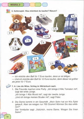 MODUL 2
gg 6. Kettenspiel. Was möchtest du kaufen? Warum?
— Ich möchte den Ball für 7 Euro kaufen, denn er ist billiger.
— Und ich möchte den Ball für 12 Euro kaufen, denn dieser ist größer
als jener für 7 Euro.
7. A. Lies die Witze. Schlag im Wörterbuch nach.
1. Die Freunde machen eine Party. „Ich bringe 2 Kilo Tomaten mit“,
sagt der erste Junge.
„Ich bringe 1 Kilo Wurst mit“, sagt der zweite Junge.
„Und ich bringe meinen Bruder mit“, sagt Peter.
2. Die Dame kommt in ein Geschäft. „Mein Sohn hat ein Kilo Äpfel
gekauft. Aber sie wiegen nur 700 Gramm! Können Sie das erklä­
ren?“
Der Verkäufer sagt: „Natürlich, meine Dame. Wiegen Sie Ihren
Sohn!“
 
