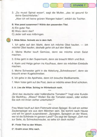 3. „Dü musst Spinat essen“, sagt die Mutter, „das ist gesund für
deine Gesichtsfarbe.“
„Aber ich will keine grünen Wangen haben“, erklärt die Tochter.
B. Was passt zusammen? Wähle den passenden Titel.
A) Ein guter Rat.
B) Wozu denn das?
C) Jeder soll was mitbringen.
1. Bilde Sätze. Schreib sie in dein Heft.
1. Ich gehe auf den Markt, denn ich möchte Obst kaufen. — Ich
möchte Obst kaufen, deshalb gehe ich auf den Markt.
2. Meine Mutter kauft Gemüse, denn sie möchte einen Salat
machen.
3. Erika geht in den Supermarkt, denn sie braucht Milch und Brot.
4. Karin und Helga gehen ins Kaufhaus, denn sie möchten Einkäufe
machen.
5. Meine Schwester geht in die Abteilung „Schreibwaren“, denn sie
braucht einen Kugelschreiber.
6. Ich gehe in die Apotheke, denn ich brauche Medikamente.
7. Mein Vater geht auf die Post, denn er möchte einen Brief schicken.
2. A. Lies die Witze. Schlag im Wörterbuch nach.
„Sind das deutsche oder holländische Tomaten?“ fragt eine Kundin
die Marktfrau. „Wieso? Wollen Sie die Tomaten essen, oder wollen
Sie sich mit ihnen vorher unterhalten?“
O C STUNDE 7
Frau Maier kauft auf dem Flohmarkt einen Spiegel. Es soll ein echter
Zauberspiegel wie aus dem Märchen sein. Sie kommt nach Hause
und will ihn gleich ausprobieren: „Spieglein, Spieglein an der Wand,
wer ist die Schönste im ganzen Land?“ Da sagt der Spiegel: „Geh mal
zur Seite, du Schreckschraube, so sehe ich doch nichts!“
B*. Finde Titel zu den Witzen.
C*. Erzähl einen Witz nach.
 