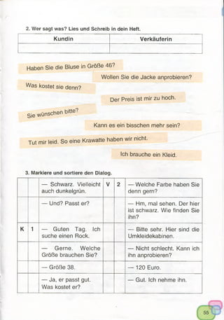 2. Wer sagt was? Lies und Schreib in dein Heft.
Kundin Verkäuferin
Haben Sie die Bluse in Größe 46?
Wollen Sie die Jacke anprobieren?
Was kostet sie denn?
Der Preis ist mir zu hoch.
Sie wünschen bitte?
Kann es ein bisschen mehr sein?
Tut mir leid. So eine Krawatte haben wir nicht.
Ich brauche ein Kleid.
3. Markiere und sortiere den Dialog.
— Schwarz. Vielleicht
auch dunkelgrün.
V 2 — Welche Farbe haben Sie
denn gern?
— Und? Passt er? — Hm, mal sehen. Der hier
ist schwarz. Wie finden Sie
ihn?
K 1 — Guten Tag. Ich
suche einen Rock.
— Bitte sehr. Hier sind die
Umkleidekabinen.
— Gerne. Welche
Größe brauchen Sie?
— Nicht schlecht. Kann ich
ihn anprobieren?
— Größe 38. — 120 Euro.
— Ja, er passt gut.
Was kostet er?
— Gut. Ich nehme ihn.
55
 