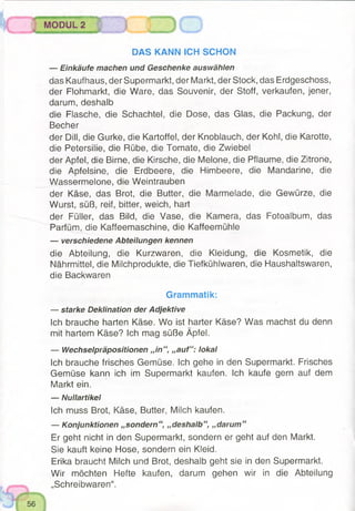 DAS KANN ICH SCHON
— Einkäufe machen und Geschenke auswählen
das Kaufhaus, der Supermarkt, der Markt, der Stock, das Erdgeschoss,
der Flohmarkt, die Ware, das Souvenir, der Stoff, verkaufen, jener,
darum, deshalb
die Flasche, die Schachtel, die Dose, das Glas, die Packung, der
Becher
der Dill, die Gurke, die Kartoffel, der Knoblauch, der Kohl, die Karotte,
die Petersilie, die Rübe, die Tomate, die Zwiebel
der Apfel, die Birne, die Kirsche, die Melone, die Pflaume, die Zitrone,
die Apfelsine, die Erdbeere, die Himbeere, die Mandarine, die
Wassermelone, die Weintrauben
der Käse, das Brot, die Butter, die Marmelade, die Gewürze, die
Wurst, süß, reif, bitter, weich, hart
der Füller, das Bild, die Vase, die Kamera, das Fotoalbum, das
Parfüm, die Kaffeemaschine, die Kaffeemühle
— verschiedene Abteilungen kennen
die Abteilung, die Kurzwaren, die Kleidung, die Kosmetik, die
Nährmittel, die Milchprodukte, die Tiefkühlwaren, die Haushaltswaren,
die Backwaren
Grammatik:
— starke Deklination der Adjektive
Ich brauche harten Käse. Wo ist harter Käse? Was machst du denn
mit hartem Käse? Ich mag süße Äpfel.
— Wechselpräpositionen „in “, „auf“: lokal
Ich brauche frisches Gemüse. Ich gehe in den Supermarkt. Frisches
Gemüse kann ich im Supermarkt kaufen. Ich kaufe gern auf dem
Markt ein.
— Nullartikel
Ich muss Brot, Käse, Butter, Milch kaufen.
— Konjunktionen „sondern“, „deshalb“, „darum “
Er geht nicht in den Supermarkt, sondern er geht auf den Markt.
Sie kauft keine Hose, sondern ein Kleid.
Erika braucht Milch und Brot, deshalb geht sie in den Supermarkt.
Wir möchten Hefte kaufen, darum gehen wir in die Abteilung
„Schreibwaren“.
MODUl T " ? 1 3
 