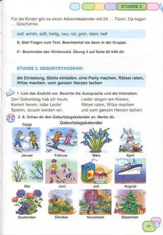 STUNDE 2
Für die Kinder gibt es einen Adventskalender mit 24 ... Türen. Da liegen
... Geschenke.
kalt, schön, süß, heilig, neu, rot, grün, klein, hell
B. Stell Fragen zum Text. Beantwortet sie dann in der Gruppe.
2*. Beschreibe den Winterwald. Übung 4 auf Seite 60 hilft dir.
STUNDE 2. GEBURTSTAGSKIND
die Einladung, Gäste einladen, eine Party machen, Rätsel raten,
Witze machen, vom ganzen Herzen lachen
1. Lies das Gedicht vor. Beachte die Aussprache und die Intonation.
Den Geburtstag hab ich heute. Lieder singen am Klavier,
Kommt herein, liebe Leute! Rätsel raten, Witze machen
Spielen, tanzen werden wir, und vom ganzen Herzen lachen.
^ 0 2. A. Schau dir den Geburtstagskalender an. Merke dir.
Tanja Geburtstagskalender
yp
Januar Februar
September Oktober November Dezember
 