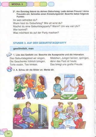 MODUL 3
2*. Am Sonntag feierst du deinen Geburtstag. Lade deinen Freund / deine
Freundin ein. Schreibe einen Einiadungsbrief. Beachte dabei folgende
Punkte:
An wen schreibst du?
Wann hast du Geburtstag? Wie alt wirst du?
Machst du eine Geburtstagsparty? Wann? Um wie viel Uhr?
Wer kommt?
Was möchtest du auf der Party machen?
STUNDE 3. AUF DER GEBURTSTAGSPARTY
gewöhnlich, man
1. Lies das Gedicht vor. Beachte die Aussprache und die Intonation,
Das Geburtstagslied wir singen, Mädchen, Jungen tanzen, springen,
Die Geschenke fröhlich bringen, denn das Fest ist heute.
Torte essen, Tee trinken. Das bringt uns große Freude.
^ t ) 2. A. Schau dir die Bilder an. Merke dir.
 
