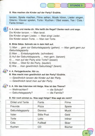 B. Was machen die Kinder auf der Party? Erzähle.
tanzen, Spiele machen, Filme sehen, Musik hören, Lieder singen,
Gitarre / Klavier spielen, Torte / Kuchen / Obst essen, Tee / Cola /
Fanta trinken ...
3. A. Lies und merke dir. Wie heißt die Regel? Denke nach und sage.
Die Kinder tanzen. — Man tanzt.
Die Kinder singen Lieder. — Man singt Lieder.
Die Kinder essen Torte. — Man isst Torte.
B. Bilde Sätze. Schreib sie in dein Heft auf.
1) Man ... gern zur Geburtstagsparty (gehen). — Man geht gern zur
Geburtstagsparty.
2) Man ... Einladungsbriefe, (schreiben)
3) Auf der Geburtstagsparty ... man gern, (tanzen)
4) ... man auf der Party eine Torte? (essen)
5) Man ... Obst für die Party, (kaufen)
6) Wie ... man gewöhnlich Geburtstag? (feiern)
4. A. Partygeräusche. Hör zu.
B. Was macht man gewöhnlich auf der Party? Erzähle.
— Gewöhnlich tanzen die Kinder auf der Party.
— Gewöhnlich tanzt man auf der Party.
5. A. Hör das Interview mit Helga. Was ist das Thema?
— Weihnachten? — die Schule?
— Geburtstagsparty? — die Familie?
B. Hör noch einmal zu. Was sagt Helga? Was sagt sie nicht?
Onkel und Tante Fanta Filme
Freunde Pizza Spiele
Geburtstagsparty Domino Musik
Vater Stille Post Geld
Torte Lotto Inliner
Cola Fußball Skier
Kuchen CD Bücher
 