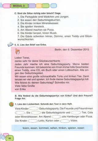 I)IJlllTMWHlTi'l,MBMWWWSB
MODUL 3
«iKS3Mfl H B W S9BK
C. Sind die Sätze richtig oder falsch? Sage.
1. Die Partygäste sind Mädchen und Jungen.
2. Sie essen den Geburtstagskuchen.
3. Die Kinder trinken Mineralwasser.
4. Sie spielen Versteck.
5. Am Abend machen sie Pizza.
6. Die Kinder tanzen, hören Musik.
7. Die Gäste schenken Inliner, Domino, einen Teddy und Glück­
wunschkarten.
6. A. Lies den Brief von Erika.
Berlin, den 9. Dezember 2015
Lieber Taras,
danke sehr für deine Glückwunschkarte.
Jedes Jahr mache ich eine Geburtstagsparty. Meine besten
Freunde kommen. Ich bekomme von ihnen immer tolle Geschenke:
einen Teddy, eine CD, ein Buch oder einen Lottoschein. Alle sin­
gen das Geburtstagslied.
Wir essen eine große schmackhafte Torte und trinken Tee. Dann
tanzen wir viel und spielen. Ich finde meine Geburtstagspartys toll.
Wie feierst du deinen Geburtstag? Schreibe mir.
Viele liebe Grüße
von Erika
B. Wie findest du die Geburtstagspartys von Erika? Und dein Freund?
Frage ihn.
1. Lies den Lückentext. Schreib den Text in dein Heft.
Viele Kinder<C ^ Geburtstagsparty. Die Freunde und Freundinnen
^ ). Sie die Geburtstagstorte und d Tee, Cola
oder Mineralwasser. Am Abend (C alle Hamburger oder Pizza.
Die Kinder Lotto, Karten oder Video.
feiern, essen, kommen, sehen, trinken, spielen, essen
 