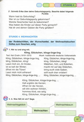 4)
2*. Schreib Erika über deine Geburtstagsparty. Beachte dabei folgende
Punkte:
Wann hast du Geburtstag?
Wer ist zur Geburtstagsparty gekommen?
Welche Geschenke hast du bekommen?
Was haben die Kinder auf dieser Party gemacht?
Hat dir und deinen Gästen die Party gefallen?
STUNDE 4
STUNDE 4. WEIHNACHTEN
der Rodelschlitten, der Wunschzettel, der Weihnachtskuchen
Süßes zum Naschen, artig
1. Hör zu und sing mit.
Kling, Glöckchen, klinge-linge-ling
Text: Karl Enslin (1819-1875) Musik: traditionelle deutsche Volksmelodie
Kling, Glöckchen, klinge-linge-ling, Kling, Glöckchen, klinge-linge-ling,
kling, Glöckchen, kling! kling, Glöckchen, kling!
Lasst mich ein, ihr Kinder, Mädchen, hört, und Bübchen,
ist so kalt der Winter; macht mir auf das Stübchen,
öffnet mir die Türen! bring euch viele Gaben,
Lasst mich nicht erfrieren! sollt euch dran erlaben!
Kling, Glöckchen, klinge-linge-ling, ... Kling, Glöckchen, klinge-linge-ling,...
Kling, Glöckchen, klinge-linge-ling, ...
Hell erglühn die Kerzen,
öffnet mir die Herzen,
will drin wohnen fröhlich,
frommes Kind, wie selig.
Kling, Glöckchen, klinge-linge-ling, ...
2. A. Was fällt dir ein? Sage.
 