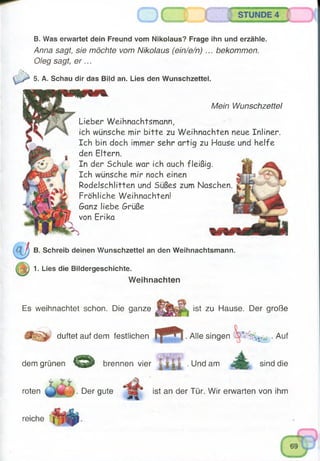 STUNDE 4
B. Was erwartet dein Freund vom Nikolaus? Frage ihn und erzähle.
Anna sagt, sie möchte vom Nikolaus (ein/e/n) ... bekommen.
Oleg sagt, e r ...
5. A. Schau dir das Bild an. Lies den Wunschzettel.
Mein Wunschzettel
Lieber Weihnachtsmann,
ich wünsche mir b itte zu Weihnachten neue Inliner.
Ich bin doch immer sehr artig zu Hause und helfe
den Eltern.
In der Schule war ich auch fleißig.
Ich wünsche mir noch einen
Rodelschlitten und Süßes zum Naschen
Fröhliche Weihnachten!
Ganz liebe Grüße
von Erika
B. Schreib deinen Wunschzettel an den Weihnachtsmann.
z ) 1. Lies die Bildergeschichte.
Weihnachten
Es weihnachtet schon. Die ganze ist zu Hause. Der große
duftet auf dem festlichen . Alle singen
& brennen vier l i i i . Und amdem grünen
roten . Der gute
. Auf
sind die
ist an der Tür. Wir erwarten von ihm
reiche
 