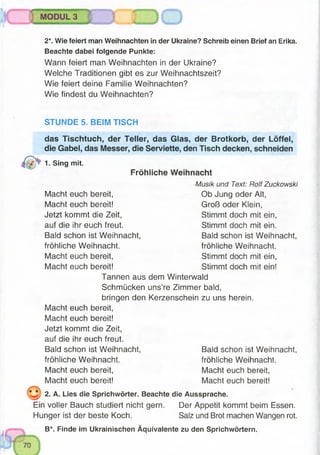 2*. Wie feiert man Weihnachten in der Ukraine? Schreib einen Brief an Erika.
Beachte dabei folgende Punkte:
Wann feiert man Weihnachten in der Ukraine?
Welche Traditionen gibt es zur Weihnachtszeit?
Wie feiert deine Familie Weihnachten?
Wie findest du Weihnachten?
MODUL 3
STUNDE 5. BEIM TISCH
das Tischtuch, der Teller, das Glas, der Brotkorb, der Löffel,
die Gabel, das Messer, die Serviette, den Tisch decken, schneiden
1- Sing mit.
Fröhliche Weihnacht
Musik und Text: Rolf Zuckowski
Macht euch bereit, Ob Jung oder Alt,
Macht euch bereit! Groß oder Klein,
Jetzt kommt die Zeit, Stimmt doch mit ein,
auf die ihr euch freut. Stimmt doch mit ein.
Bald schon ist Weihnacht, Bald schon ist Weihnacht,
fröhliche Weihnacht. fröhliche Weihnacht.
Macht euch bereit, Stimmt doch mit ein,
Macht euch bereit! Stimmt doch mit ein!
Tannen aus dem Winterwald
Schmücken uns’re Zimmer bald,
bringen den Kerzenschein zu uns herein.
Macht euch bereit,
Macht euch bereit!
Jetzt kommt die Zeit,
auf die ihr euch freut.
Bald schon ist Weihnacht, Bald schon ist Weihnacht,
fröhliche Weihnacht. fröhliche Weihnacht.
Macht euch bereit, Macht euch bereit,
Macht euch bereit! Macht euch bereit!
2. A. Lies die Sprichwörter. Beachte die Aussprache.
Ein voller Bauch studiert nicht gern. Der Appetit kommt beim Essen.
Hunger ist der beste Koch. Salz und Brot machen Wangen rot.
B*. Finde im Ukrainischen Äquivalente zu den Sprichwörtern.
 